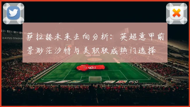 萨拉赫未来去向分析：英超意甲前景渺茫沙特与美职联成热门选择