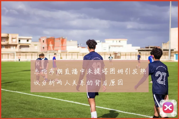 杰伦布朗直播中未提塔图姆引发热议分析两人关系的背后原因