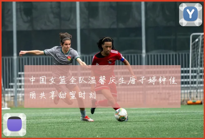 中国女篮全队温馨庆生唐子婷钟佳丽共享甜蜜时刻