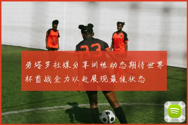 劳塔罗社媒分享训练动态期待世界杯首战全力以赴展现最佳状态