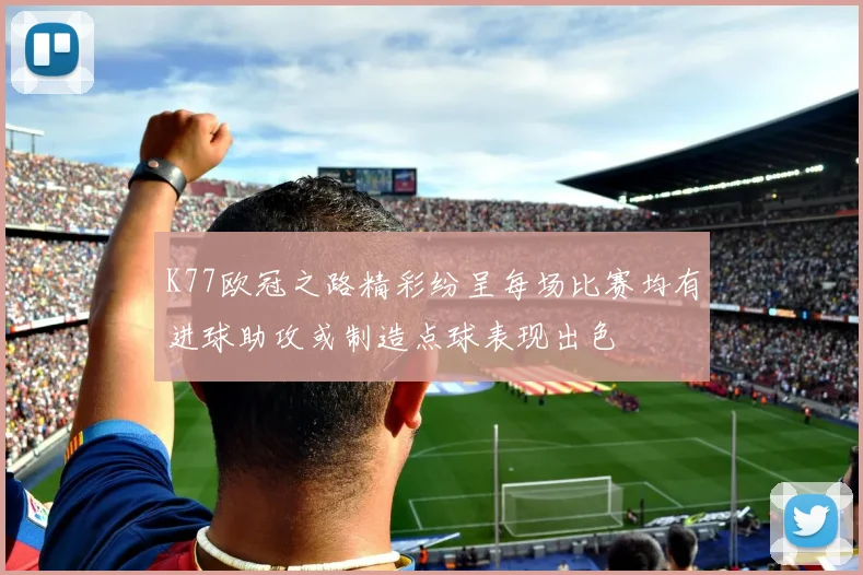 K77欧冠之路精彩纷呈每场比赛均有进球助攻或制造点球表现出色