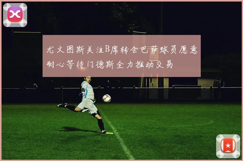 尤文图斯关注B席转会巴萨球员愿意耐心等待门德斯全力推动交易