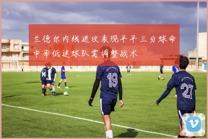 兰德尔内线进攻表现平平三分球命中率低迷球队需调整战术