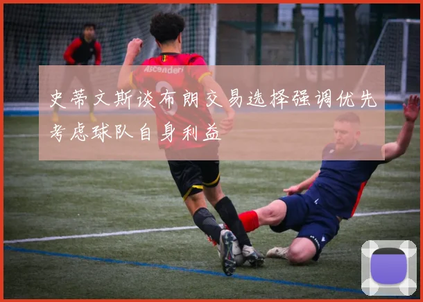 史蒂文斯谈布朗交易选择强调优先考虑球队自身利益