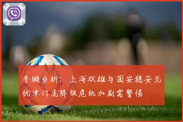 李璇分析：上海双雄与国安稳妥无忧津门虎降级危机加剧需警惕