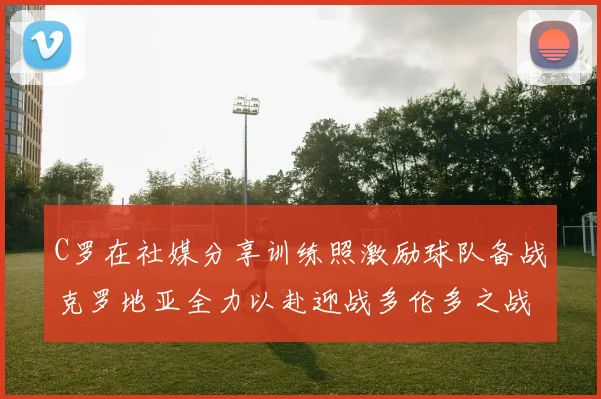 C罗在社媒分享训练照激励球队备战克罗地亚全力以赴迎战多伦多之战
