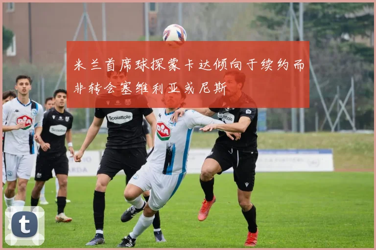 米兰首席球探蒙卡达倾向于续约而非转会塞维利亚或尼斯
