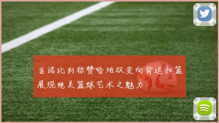 吉诺比利称赞哈珀双变向背运扣篮展现绝美篮球艺术之魅力