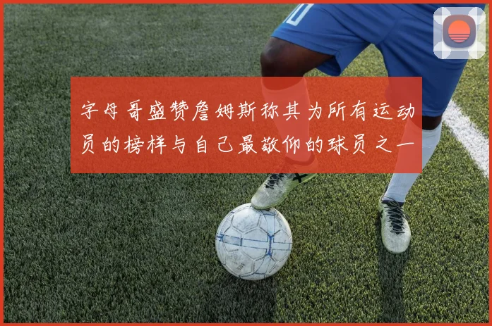 字母哥盛赞詹姆斯称其为所有运动员的榜样与自己最敬仰的球员之一