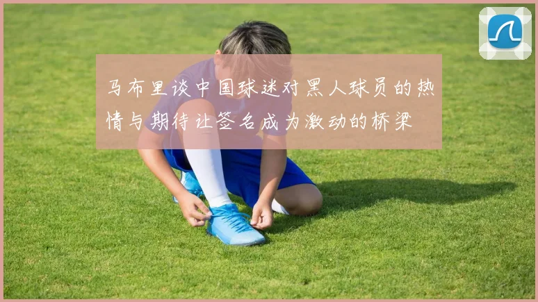 马布里谈中国球迷对黑人球员的热情与期待让签名成为激动的桥梁