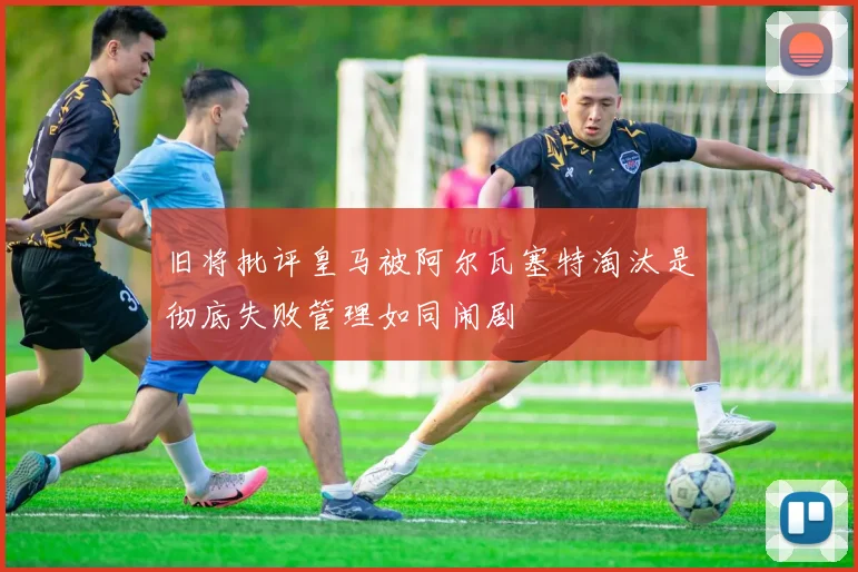 旧将批评皇马被阿尔瓦塞特淘汰是彻底失败管理如同闹剧