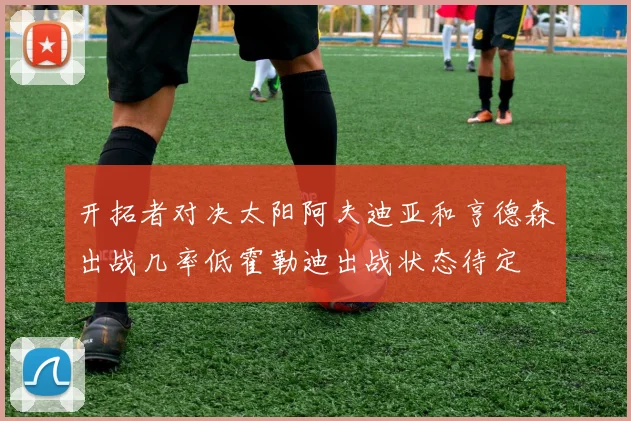 开拓者对决太阳阿夫迪亚和亨德森出战几率低霍勒迪出战状态待定