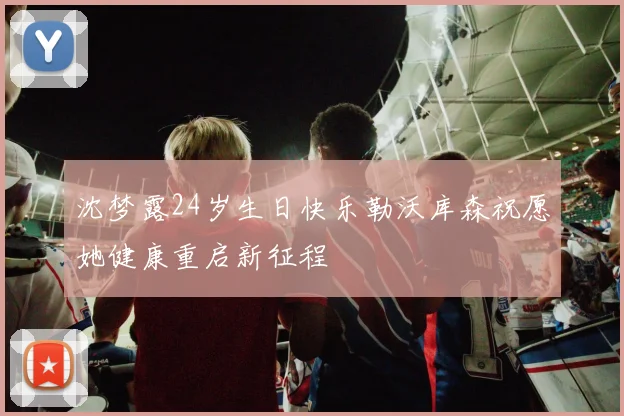 沈梦露24岁生日快乐勒沃库森祝愿她健康重启新征程