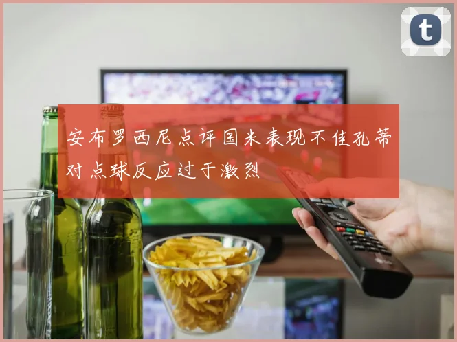 安布罗西尼点评国米表现不佳孔蒂对点球反应过于激烈