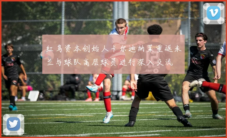 红鸟资本创始人卡尔迪纳莱重返米兰与球队高层球员进行深入交流