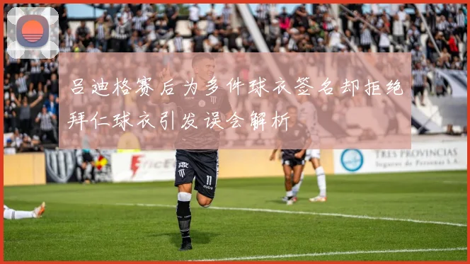 吕迪格赛后为多件球衣签名却拒绝拜仁球衣引发误会解析