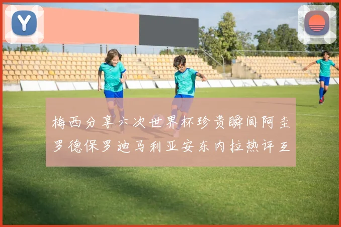 梅西分享六次世界杯珍贵瞬间阿圭罗德保罗迪马利亚安东内拉热评互动