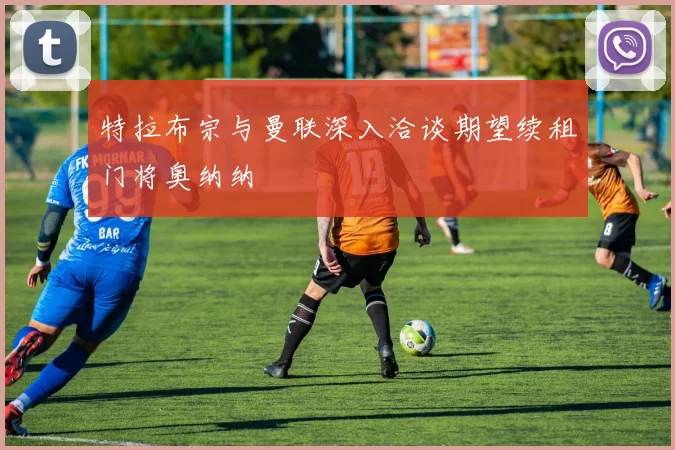 特拉布宗与曼联深入洽谈期望续租门将奥纳纳