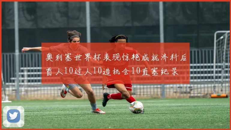 奥利塞世界杯表现惊艳成就济科后首人10过人10造机会10直塞纪录